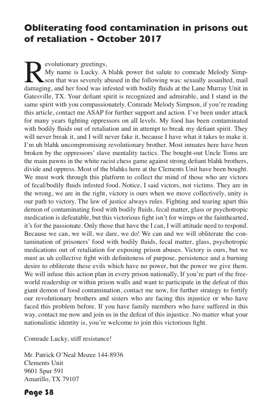 Obliterating food contamination in prisons out of retaliation - October 2017 evolutionary greetings, My name is Lucky. A blahk power fist salute to comrade Melody Simp- son that was severely abused in the following was: sexually assaulied, mail damaging, and her food was infested with bodily fluids at the Lane Murray Unit in Gatesville, TX. Your defiant spirit is recognized and admirable, and I stand in the same spirit with you compassionately. Comrade Melody Simpson, if you’re reading this article, contact me ASAP for further support and action. I’ve been under attack for many years fighting oppressors on all levels. My food has been contaminated with bodily fluids out of retaliation and in attempt to break my defiant spirit. They will never break it, and I will never fake it, because I have what it takes to make it I’m uh blahk uncompromising revolutionary brother. Most inmates here hae been broken by the oppressors” slave mentality tactics. The bought-out Uncle Toms are the main pawns in the white racist chess game against strong defiant blahk brothers, divide and oppress. Most of the blahks here at the Clements Unit have been bought ‘We must work through this platform to collect the mind of those who are victors of fecal/bodily fluids infested food. Notice, I said victors, not victims. They are in the wrong, we are in the right, victory is ours when we move collectively, unity is our path to victory. The law of justice always rules. Fighting and tearing apart thi demon of contaminating food with bodily fluids, fecal matter, glass or psychotropic medication is defeatable, but this victorious fight isn’t for wimps or the fainthearted, it’s for the passionate. Only those that have the I can, I will attitude need to respond. Because we can, we will, we dare, we do! We can and we will obliterate the con- tamination of prisoners’ food with bodily fuids, fecal matter, glass, psychotropic medications out of retaliation for exposing prison abuses. Victory is ours, but we must as uh collective fight with definiteness of purpose, persistence and a burning desire to obliterate these evils which have no power, but the power we give them. ‘We will infuse this action plan in every prison nationally, If you’re part of the free- world readership or within prison walls and want to participate in the defeat of thi ‘giant demon of food contamination, contact me now, for further strategy o fortify our revolutionary brothers and sisters who are facing this injustice o who have faced this problem before. If you have family members who have suffered in this way, contact me now and join us in the defeat of this injustice. No matter what your nationalistic identity is, you’re welcome to join this victorious fight Comrade Lucky, stiff resistance! Mr. Patrick O"Neal Mozee 144-8936 Clements Unit 9601 Spur 591 Amarillo, TX 79107 Page 58